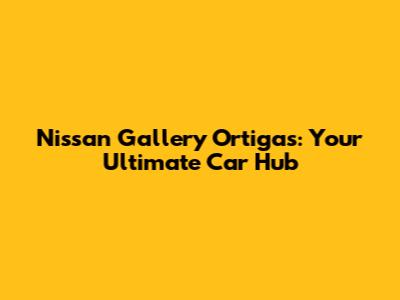 Nissan Gallery Ortigas: Your Ultimate Car Hub