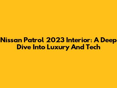 Nissan Patrol 2023 Interior: A Deep Dive Into Luxury And Tech
