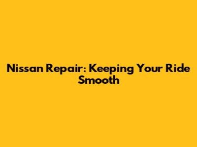 Nissan Repair: Keeping Your Ride Smooth