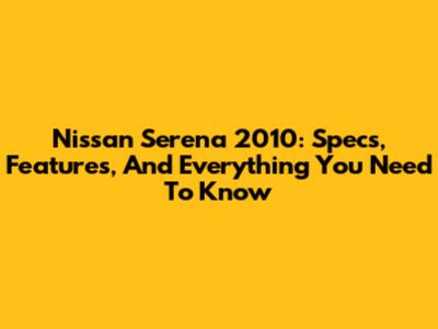 Nissan Serena 2010: Specs, Features, And Everything You Need To Know