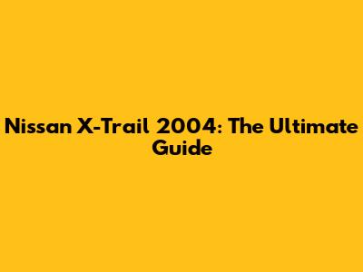 Nissan X-Trail 2004: The Ultimate Guide