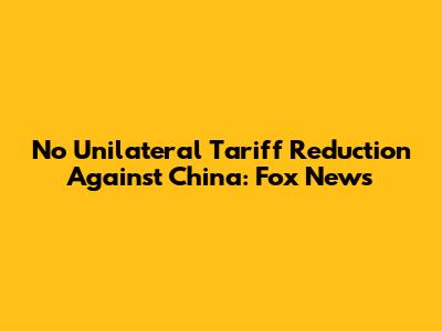 No Unilateral Tariff Reduction Against China: Fox News