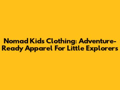 Nomad Kids Clothing: Adventure-Ready Apparel For Little Explorers