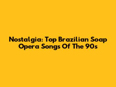 Nostalgia: Top Brazilian Soap Opera Songs Of The 90s