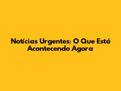 Notícias Urgentes: O Que Está Acontecendo Agora