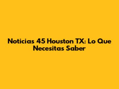 Noticias 45 Houston TX: Lo Que Necesitas Saber