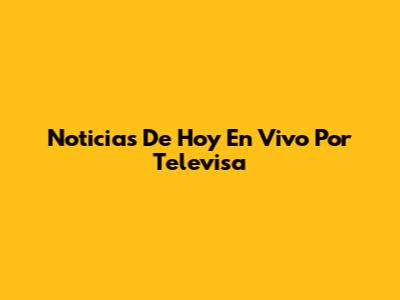Noticias De Hoy En Vivo Por Televisa