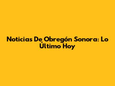 Noticias De Obregón Sonora: Lo Último Hoy