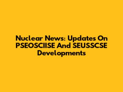 Nuclear News: Updates On PSEOSCIISE And SEUSSCSE Developments
