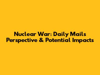 Nuclear War: Daily Mail's Perspective & Potential Impacts