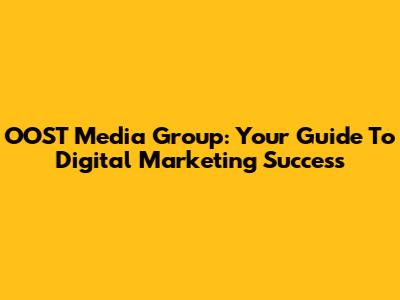 OOST Media Group: Your Guide To Digital Marketing Success