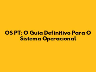 OS PT: O Guia Definitivo Para O Sistema Operacional