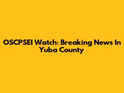 OSCPSEI Watch: Breaking News In Yuba County