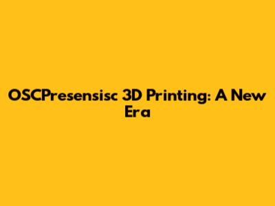 OSCPresensisc 3D Printing: A New Era