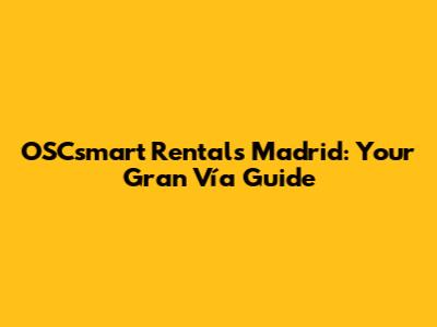 OSCsmart Rentals Madrid: Your Gran Vía Guide