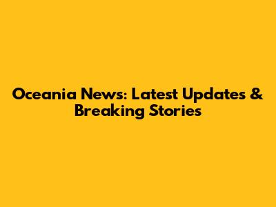 Oceania News: Latest Updates & Breaking Stories