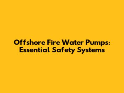 Offshore Fire Water Pumps: Essential Safety Systems
