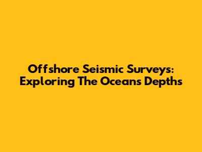 Offshore Seismic Surveys: Exploring The Ocean's Depths