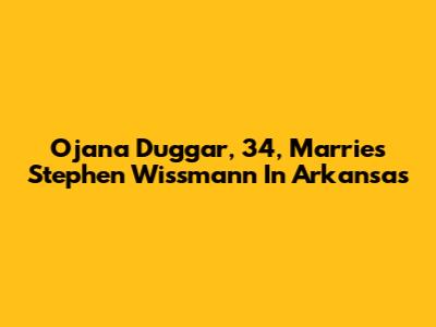 Ojana Duggar, 34, Marries Stephen Wissmann In Arkansas