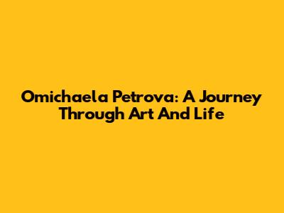 Omichaela Petrova: A Journey Through Art And Life