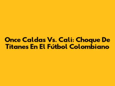 Once Caldas Vs. Cali: Choque De Titanes En El Fútbol Colombiano