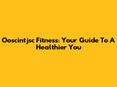 Ooscintjsc Fitness: Your Guide To A Healthier You