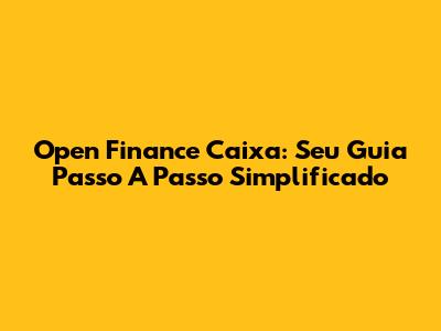 Open Finance Caixa: Seu Guia Passo A Passo Simplificado