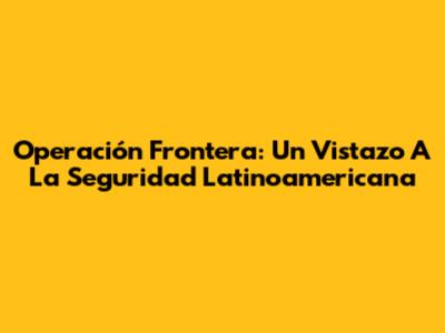 Operación Frontera: Un Vistazo A La Seguridad Latinoamericana