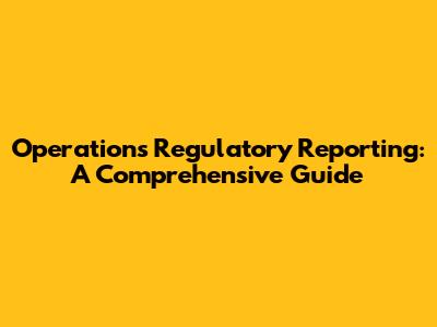 Operations Regulatory Reporting: A Comprehensive Guide