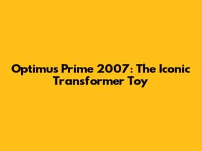 Optimus Prime 2007: The Iconic Transformer Toy