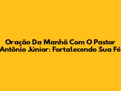 Oração Da Manhã Com O Pastor Antônio Júnior: Fortalecendo Sua Fé
