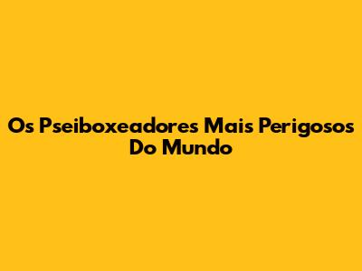 Os Pseiboxeadores Mais Perigosos Do Mundo