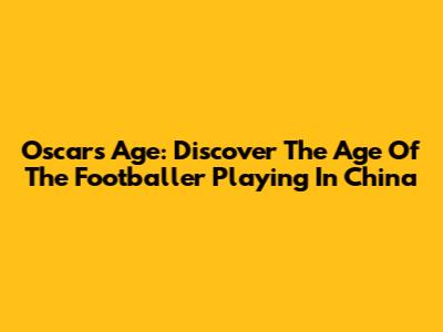 Oscar's Age: Discover The Age Of The Footballer Playing In China