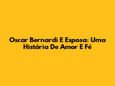Oscar Bernardi E Esposa: Uma História De Amor E Fé