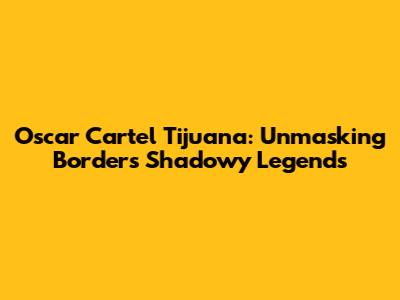 Oscar Cartel Tijuana: Unmasking Border's Shadowy Legends