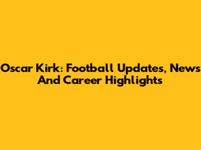 Oscar Kirk: Football Updates, News And Career Highlights