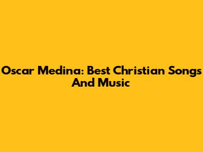 Oscar Medina: Best Christian Songs And Music