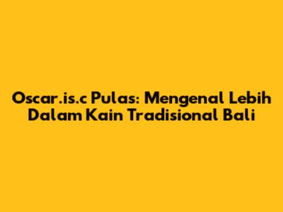 Oscar.is.c Pulas: Mengenal Lebih Dalam Kain Tradisional Bali