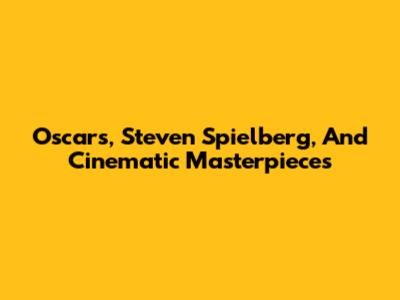 Oscars, Steven Spielberg, And Cinematic Masterpieces