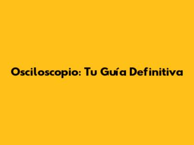 Osciloscopio: Tu Guía Definitiva