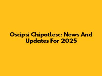 Oscipsi Chipotlesc: News And Updates For 2025