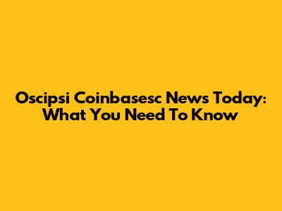 Oscipsi Coinbasesc News Today: What You Need To Know