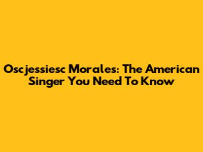 Oscjessiesc Morales: The American Singer You Need To Know