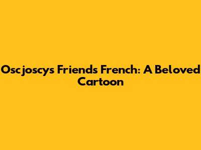 Oscjoscys Friends French: A Beloved Cartoon