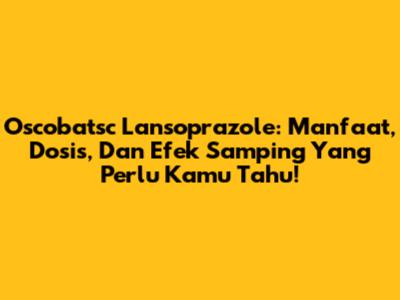 Oscobatsc Lansoprazole: Manfaat, Dosis, Dan Efek Samping Yang Perlu Kamu Tahu!