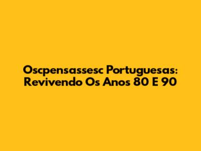 Oscpensassesc Portuguesas: Revivendo Os Anos 80 E 90