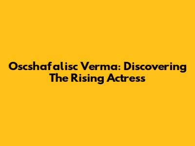 Oscshafalisc Verma: Discovering The Rising Actress