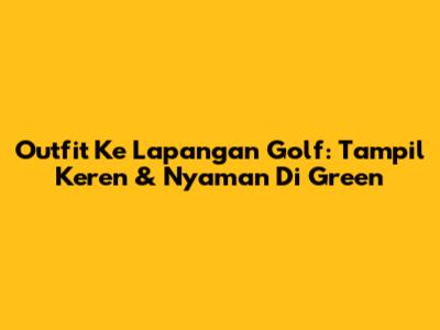 Outfit Ke Lapangan Golf: Tampil Keren & Nyaman Di Green