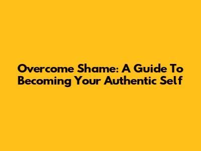 Overcome Shame: A Guide To Becoming Your Authentic Self