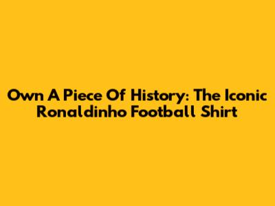 Own A Piece Of History: The Iconic Ronaldinho Football Shirt